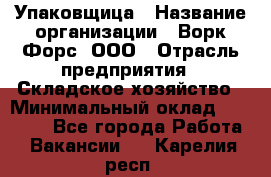 Упаковщица › Название организации ­ Ворк Форс, ООО › Отрасль предприятия ­ Складское хозяйство › Минимальный оклад ­ 27 000 - Все города Работа » Вакансии   . Карелия респ.